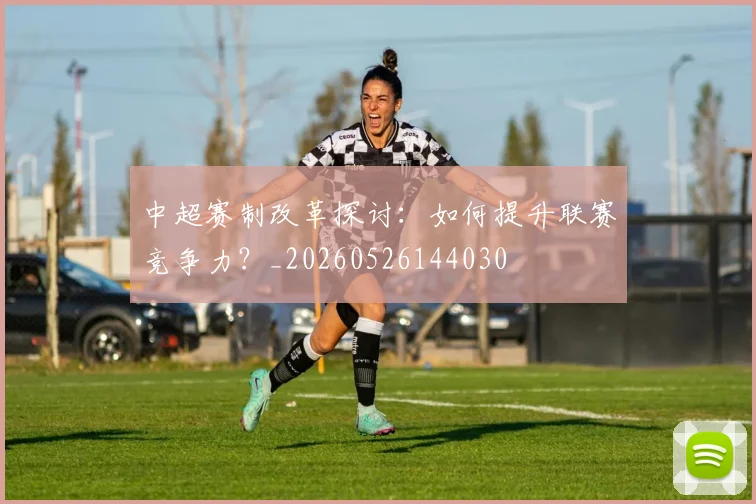 中超赛制改革探讨：如何提升联赛竞争力？_20260526144030