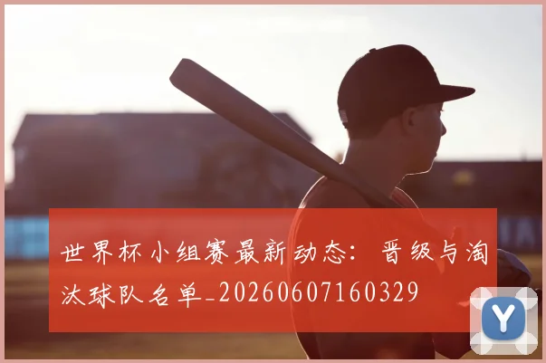 世界杯小组赛最新动态：晋级与淘汰球队名单_20260607160329
