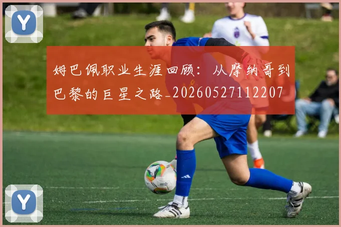 姆巴佩职业生涯回顾:从摩纳哥到巴黎的巨星之路_20260527112207